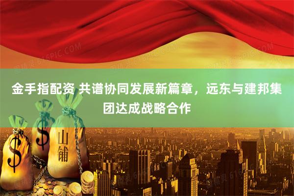 金手指配资 共谱协同发展新篇章，远东与建邦集团达成战略合作