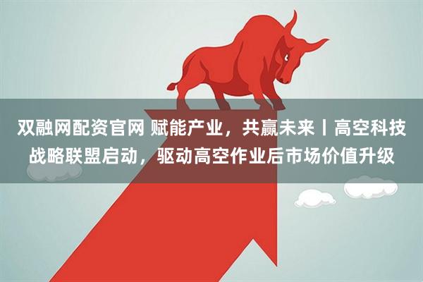 双融网配资官网 赋能产业，共赢未来丨高空科技战略联盟启动，驱动高空作业后市场价值升级