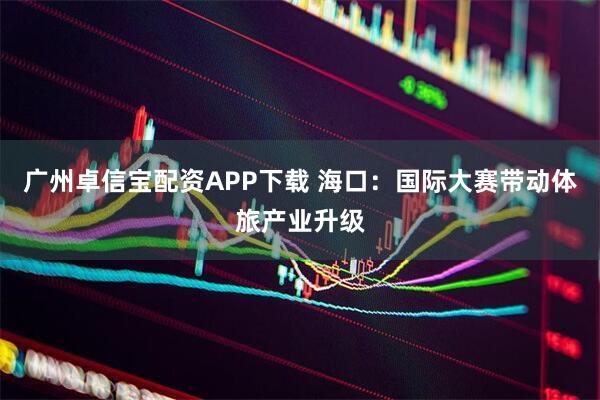 广州卓信宝配资APP下载 海口：国际大赛带动体旅产业升级