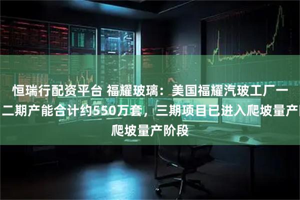 恒瑞行配资平台 福耀玻璃：美国福耀汽玻工厂一期、二期产能合计约550万套，三期项目已进入爬坡量产阶段