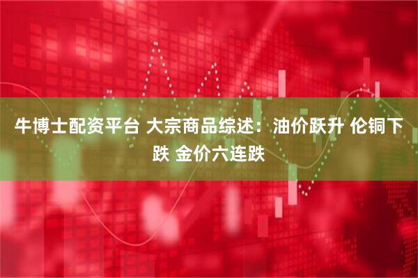 牛博士配资平台 大宗商品综述：油价跃升 伦铜下跌 金价六连跌