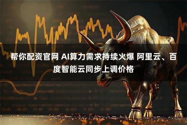 帮你配资官网 AI算力需求持续火爆 阿里云、百度智能云同步上调价格