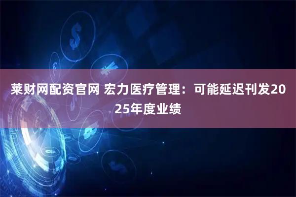 莱财网配资官网 宏力医疗管理：可能延迟刊发2025年度业绩