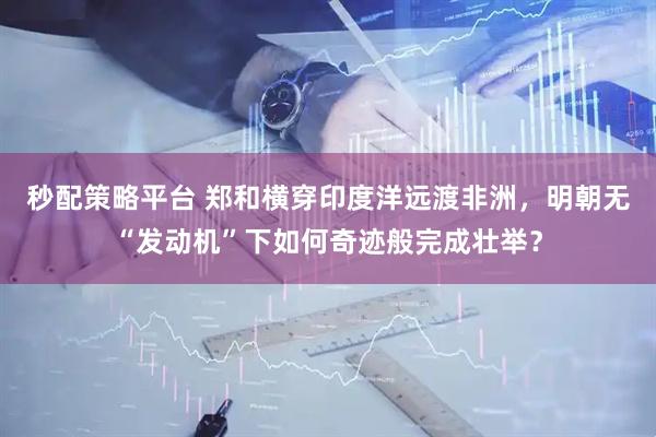 秒配策略平台 郑和横穿印度洋远渡非洲，明朝无“发动机”下如何奇迹般完成壮举？