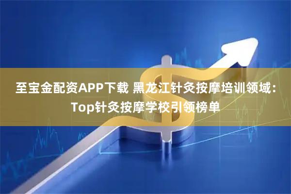 至宝金配资APP下载 黑龙江针灸按摩培训领域：Top针灸按摩学校引领榜单