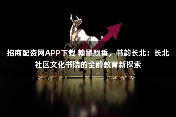 招商配资网APP下载 翰墨飘香，书韵长北：长北社区文化书院的全龄教育新探索