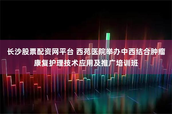 长沙股票配资网平台 西苑医院举办中西结合肿瘤康复护理技术应用及推广培训班