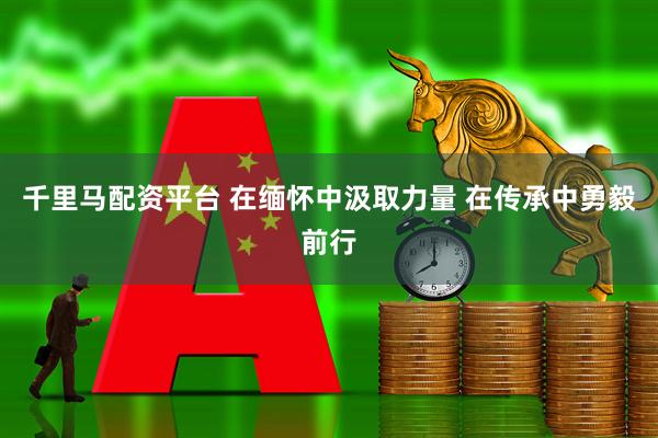 千里马配资平台 在缅怀中汲取力量 在传承中勇毅前行