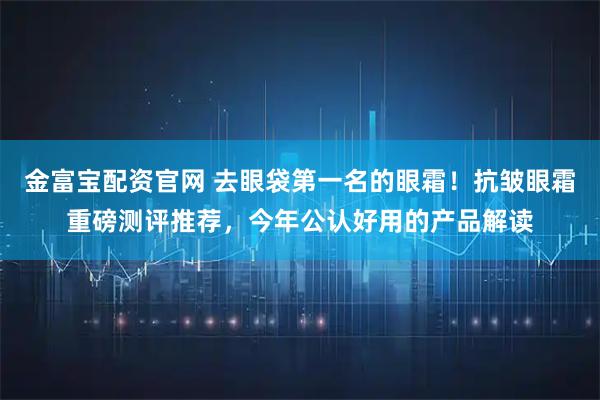 金富宝配资官网 去眼袋第一名的眼霜！抗皱眼霜重磅测评推荐，今年公认好用的产品解读