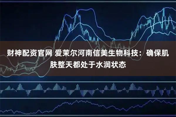 财神配资官网 爱茉尔河南信美生物科技：确保肌肤整天都处于水润状态