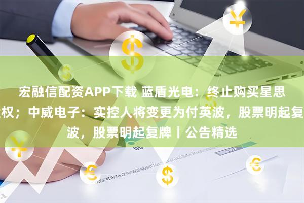 宏融信配资APP下载 蓝盾光电：终止购买星思半导体部分股权；中威电子：实控人将变更为付英波，股票明起复牌丨公告精选