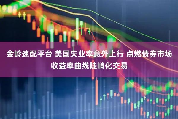 金岭速配平台 美国失业率意外上行 点燃债券市场收益率曲线陡峭化交易