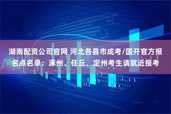 湖南配资公司官网 河北各县市成考/国开官方报名点名录：涿州、任丘、定州考生请就近报考