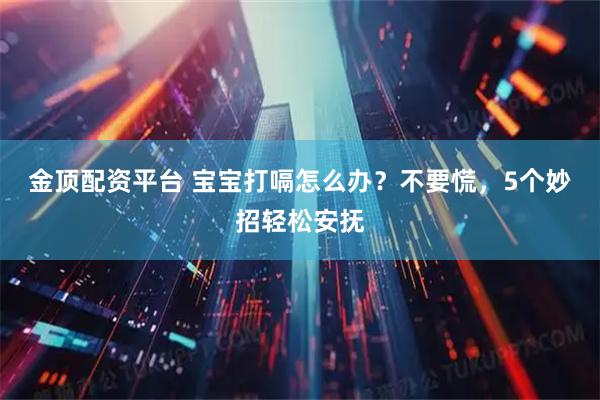 金顶配资平台 宝宝打嗝怎么办？不要慌，5个妙招轻松安抚
