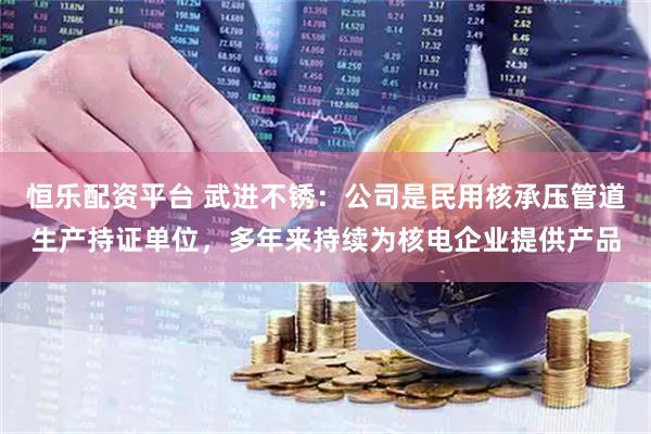 恒乐配资平台 武进不锈：公司是民用核承压管道生产持证单位，多年来持续为核电企业提供产品
