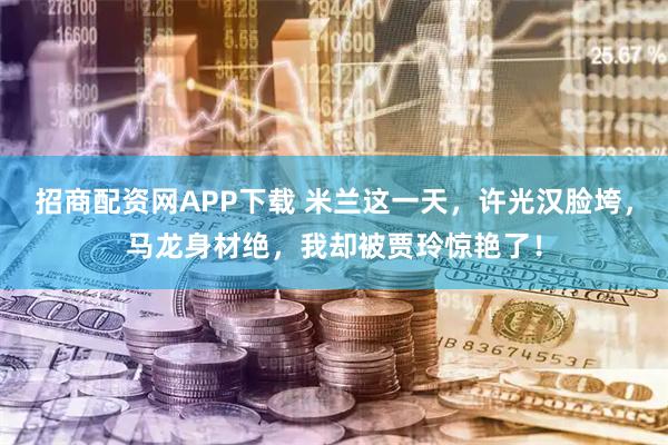 招商配资网APP下载 米兰这一天，许光汉脸垮，马龙身材绝，我却被贾玲惊艳了！