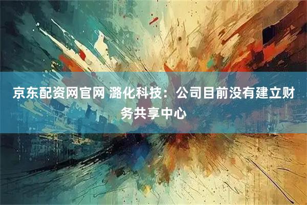 京东配资网官网 潞化科技：公司目前没有建立财务共享中心